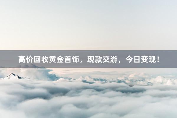 高价回收黄金首饰，现款交游，今日变现！