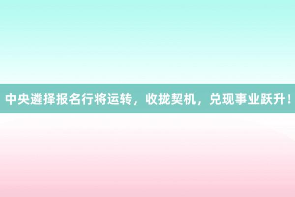 中央遴择报名行将运转，收拢契机，兑现事业跃升！