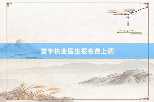 寰宇执业医生报名费上调